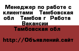 Менеджер по работе с клиентами - Тамбовская обл., Тамбов г. Работа » Вакансии   . Тамбовская обл.